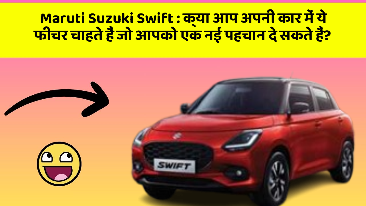 Maruti Suzuki Swift: क्या आप अपनी कार में ये फीचर चाहते हैं जो आपको एक नई पहचान दे सकते हैं?
